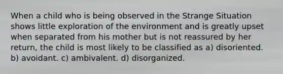 When a child who is being observed in the Strange Situation shows little exploration of the environment and is greatly upset when separated from his mother but is not reassured by her return, the child is most likely to be classified as a) disoriented. b) avoidant. c) ambivalent. d) disorganized.