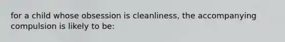 for a child whose obsession is cleanliness, the accompanying compulsion is likely to be: