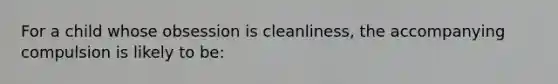 For a child whose obsession is cleanliness, the accompanying compulsion is likely to be: