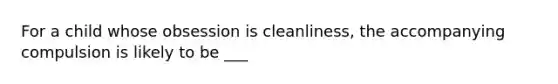 For a child whose obsession is cleanliness, the accompanying compulsion is likely to be ___