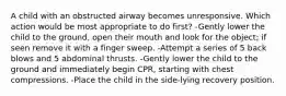 A child with an obstructed airway becomes unresponsive. Which action would be most appropriate to do first? -Gently lower the child to the ground, open their mouth and look for the object; if seen remove it with a finger sweep. -Attempt a series of 5 back blows and 5 abdominal thrusts. -Gently lower the child to the ground and immediately begin CPR, starting with chest compressions. -Place the child in the side-lying recovery position.