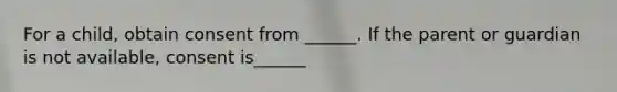 For a child, obtain consent from ______. If the parent or guardian is not available, consent is______