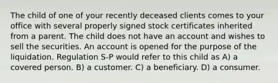 The child of one of your recently deceased clients comes to your office with several properly signed stock certificates inherited from a parent. The child does not have an account and wishes to sell the securities. An account is opened for the purpose of the liquidation. Regulation S-P would refer to this child as A) a covered person. B) a customer. C) a beneficiary. D) a consumer.