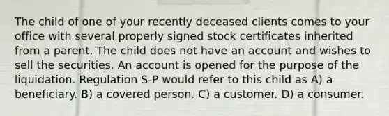 The child of one of your recently deceased clients comes to your office with several properly signed stock certificates inherited from a parent. The child does not have an account and wishes to sell the securities. An account is opened for the purpose of the liquidation. Regulation S-P would refer to this child as A) a beneficiary. B) a covered person. C) a customer. D) a consumer.