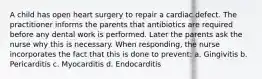 A child has open heart surgery to repair a cardiac defect. The practitioner informs the parents that antibiotics are required before any dental work is performed. Later the parents ask the nurse why this is necessary. When responding, the nurse incorporates the fact that this is done to prevent: a. Gingivitis b. Pericarditis c. Myocarditis d. Endocarditis