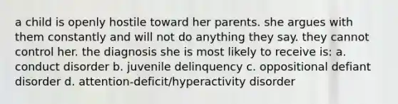 a child is openly hostile toward her parents. she argues with them constantly and will not do anything they say. they cannot control her. the diagnosis she is most likely to receive is: a. conduct disorder b. juvenile delinquency c. oppositional defiant disorder d. attention-deficit/hyperactivity disorder