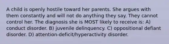 A child is openly hostile toward her parents. She argues with them constantly and will not do anything they say. They cannot control her. The diagnosis she is MOST likely to receive is: A) conduct disorder. B) juvenile delinquency. C) oppositional defiant disorder. D) attention-deficit/hyperactivity disorder.