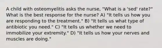 A child with osteomyelitis asks the nurse, "What is a 'sed' rate?" What is the best response for the nurse? A) "It tells us how you are responding to the treatment." B) "It tells us what type of antibiotic you need." C) "It tells us whether we need to immobilize your extremity." D) "It tells us how your nerves and muscles are doing."