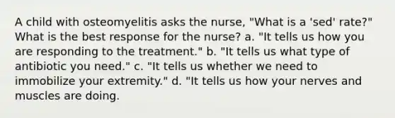 A child with osteomyelitis asks the nurse, "What is a 'sed' rate?" What is the best response for the nurse? a. "It tells us how you are responding to the treatment." b. "It tells us what type of antibiotic you need." c. "It tells us whether we need to immobilize your extremity." d. "It tells us how your nerves and muscles are doing.