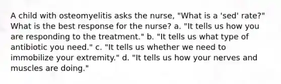 A child with osteomyelitis asks the nurse, "What is a 'sed' rate?" What is the best response for the nurse? a. "It tells us how you are responding to the treatment." b. "It tells us what type of antibiotic you need." c. "It tells us whether we need to immobilize your extremity." d. "It tells us how your nerves and muscles are doing."