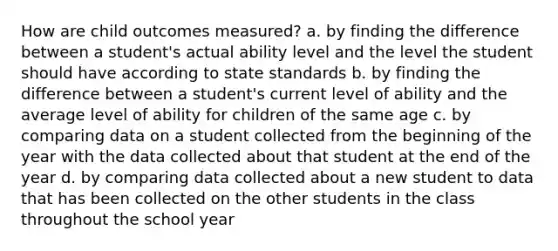 How are child outcomes measured? a. by finding the difference between a student's actual ability level and the level the student should have according to state standards b. by finding the difference between a student's current level of ability and the average level of ability for children of the same age c. by comparing data on a student collected from the beginning of the year with the data collected about that student at the end of the year d. by comparing data collected about a new student to data that has been collected on the other students in the class throughout the school year