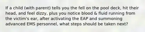 If a child (with parent) tells you the fell on the pool deck, hit their head, and feel dizzy, plus you notice blood & fluid running from the victim's ear, after activating the EAP and summoning advanced EMS personnel, what steps should be taken next?