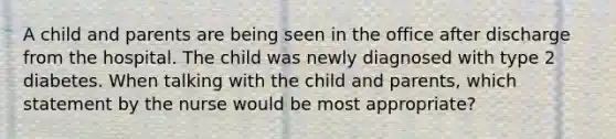 A child and parents are being seen in the office after discharge from the hospital. The child was newly diagnosed with type 2 diabetes. When talking with the child and parents, which statement by the nurse would be most appropriate?