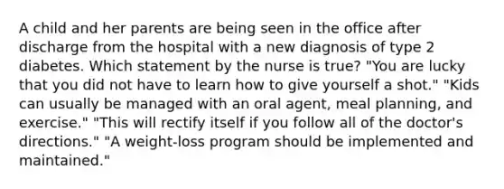 A child and her parents are being seen in the office after discharge from the hospital with a new diagnosis of type 2 diabetes. Which statement by the nurse is true? "You are lucky that you did not have to learn how to give yourself a shot." "Kids can usually be managed with an oral agent, meal planning, and exercise." "This will rectify itself if you follow all of the doctor's directions." "A weight-loss program should be implemented and maintained."