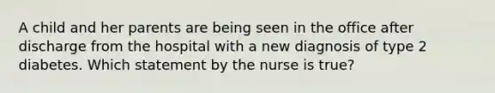 A child and her parents are being seen in the office after discharge from the hospital with a new diagnosis of type 2 diabetes. Which statement by the nurse is true?