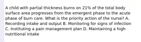 A child with partial thickness burns on 21% of the total body surface area progresses from the emergent phase to the acute phase of burn care. What is the priority action of the nurse? A. Recording intake and output B. Monitoring for signs of infection C. Instituting a pain management plan D. Maintaining a high nutritional intake