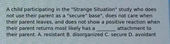 A child participating in the "Strange Situation" study who does not use their parent as a "secure" base", does not care when their parent leaves, and does not show a positive reaction when their parent returns most likely has a ________ attachment to their parent. A. resistant B. disorganized C. secure D. avoidant