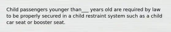 Child passengers younger than___ years old are required by law to be properly secured in a child restraint system such as a child car seat or booster seat.