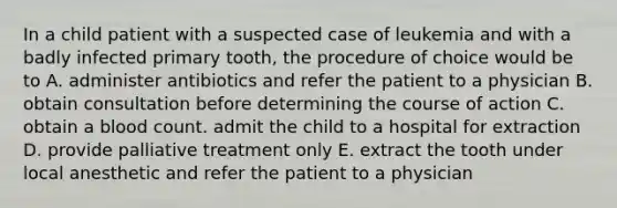 In a child patient with a suspected case of leukemia and with a badly infected primary tooth, the procedure of choice would be to A. administer antibiotics and refer the patient to a physician B. obtain consultation before determining the course of action C. obtain a blood count. admit the child to a hospital for extraction D. provide palliative treatment only E. extract the tooth under local anesthetic and refer the patient to a physician