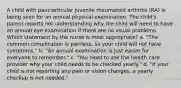 A child with pauciarticular juvenile rheumatoid arthritis (RA) is being seen for an annual physical examination. The child's parent reports not understanding why the child will need to have an annual eye examination if there are no visual problems. Which statement by the nurse is most appropriate? a. "The common complication is painless, so your child will not have symptoms." b. "An annual examination is just easier for everyone to remember." c. "You need to ask the health care provider why your child needs to be checked yearly." d. "If your child is not reporting any pain or vision changes, a yearly checkup is not needed."