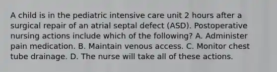 A child is in the pediatric intensive care unit 2 hours after a surgical repair of an atrial septal defect (ASD). Postoperative nursing actions include which of the following? A. Administer pain medication. B. Maintain venous access. C. Monitor chest tube drainage. D. The nurse will take all of these actions.