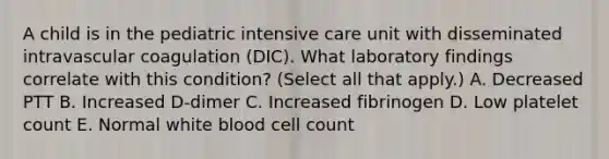 A child is in the pediatric intensive care unit with disseminated intravascular coagulation (DIC). What laboratory findings correlate with this condition? (Select all that apply.) A. Decreased PTT B. Increased D-dimer C. Increased fibrinogen D. Low platelet count E. Normal white blood cell count