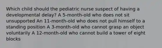 Which child should the pediatric nurse suspect of having a developmental delay? A 5-month-old who does not sit unsupported An 11-month-old who does not pull himself to a standing position A 3-month-old who cannot grasp an object voluntarily A 12-month-old who cannot build a tower of eight blocks