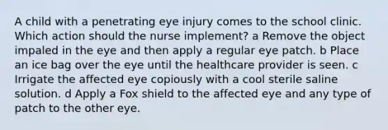 A child with a penetrating eye injury comes to the school clinic. Which action should the nurse implement? a Remove the object impaled in the eye and then apply a regular eye patch. b Place an ice bag over the eye until the healthcare provider is seen. c Irrigate the affected eye copiously with a cool sterile saline solution. d Apply a Fox shield to the affected eye and any type of patch to the other eye.