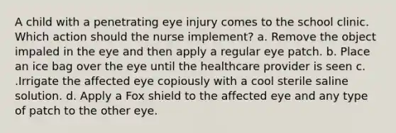 A child with a penetrating eye injury comes to the school clinic. Which action should the nurse implement? a. Remove the object impaled in the eye and then apply a regular eye patch. b. Place an ice bag over the eye until the healthcare provider is seen c. .Irrigate the affected eye copiously with a cool sterile saline solution. d. Apply a Fox shield to the affected eye and any type of patch to the other eye.