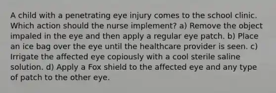 A child with a penetrating eye injury comes to the school clinic. Which action should the nurse implement? a) Remove the object impaled in the eye and then apply a regular eye patch. b) Place an ice bag over the eye until the healthcare provider is seen. c) Irrigate the affected eye copiously with a cool sterile saline solution. d) Apply a Fox shield to the affected eye and any type of patch to the other eye.