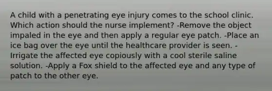 A child with a penetrating eye injury comes to the school clinic. Which action should the nurse implement? -Remove the object impaled in the eye and then apply a regular eye patch. -Place an ice bag over the eye until the healthcare provider is seen. -Irrigate the affected eye copiously with a cool sterile saline solution. -Apply a Fox shield to the affected eye and any type of patch to the other eye.