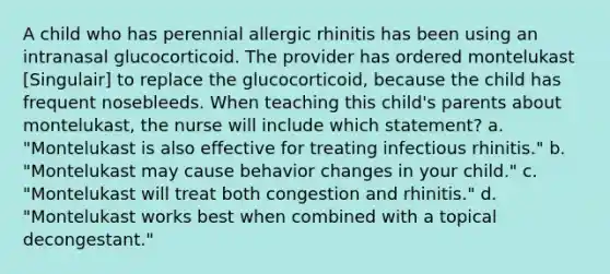 A child who has perennial allergic rhinitis has been using an intranasal glucocorticoid. The provider has ordered montelukast [Singulair] to replace the glucocorticoid, because the child has frequent nosebleeds. When teaching this child's parents about montelukast, the nurse will include which statement? a. "Montelukast is also effective for treating infectious rhinitis." b. "Montelukast may cause behavior changes in your child." c. "Montelukast will treat both congestion and rhinitis." d. "Montelukast works best when combined with a topical decongestant."