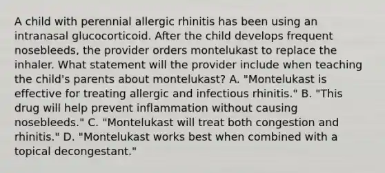 A child with perennial allergic rhinitis has been using an intranasal glucocorticoid. After the child develops frequent nosebleeds, the provider orders montelukast to replace the inhaler. What statement will the provider include when teaching the child's parents about montelukast? A. "Montelukast is effective for treating allergic and infectious rhinitis." B. "This drug will help prevent inflammation without causing nosebleeds." C. "Montelukast will treat both congestion and rhinitis." D. "Montelukast works best when combined with a topical decongestant."