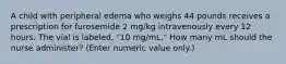 A child with peripheral edema who weighs 44 pounds receives a prescription for furosemide 2 mg/kg intravenously every 12 hours. The vial is labeled, "10 mg/mL." How many mL should the nurse administer? (Enter numeric value only.)