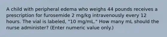 A child with peripheral edema who weighs 44 pounds receives a prescription for furosemide 2 mg/kg intravenously every 12 hours. The vial is labeled, "10 mg/mL." How many mL should the nurse administer? (Enter numeric value only.)