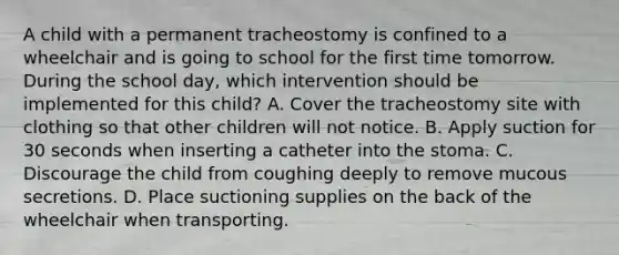 A child with a permanent tracheostomy is confined to a wheelchair and is going to school for the first time tomorrow. During the school day, which intervention should be implemented for this child? A. Cover the tracheostomy site with clothing so that other children will not notice. B. Apply suction for 30 seconds when inserting a catheter into the stoma. C. Discourage the child from coughing deeply to remove mucous secretions. D. Place suctioning supplies on the back of the wheelchair when transporting.