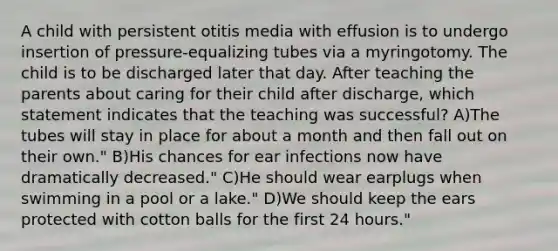 A child with persistent otitis media with effusion is to undergo insertion of pressure-equalizing tubes via a myringotomy. The child is to be discharged later that day. After teaching the parents about caring for their child after discharge, which statement indicates that the teaching was successful? A)The tubes will stay in place for about a month and then fall out on their own." B)His chances for ear infections now have dramatically decreased." C)He should wear earplugs when swimming in a pool or a lake." D)We should keep the ears protected with cotton balls for the first 24 hours."