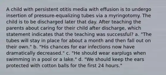 A child with persistent otitis media with effusion is to undergo insertion of pressure-equalizing tubes via a myringotomy. The child is to be discharged later that day. After teaching the parents about caring for their child after discharge, which statement indicates that the teaching was successful? a. "The tubes will stay in place for about a month and then fall out on their own." b. "His chances for ear infections now have dramatically decreased." c. "He should wear earplugs when swimming in a pool or a lake." d. "We should keep the ears protected with cotton balls for the first 24 hours."