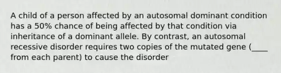 A child of a person affected by an autosomal dominant condition has a 50% chance of being affected by that condition via inheritance of a dominant allele. By contrast, an autosomal recessive disorder requires two copies of the mutated gene (____ from each parent) to cause the disorder