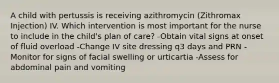 A child with pertussis is receiving azithromycin (Zithromax Injection) IV. Which intervention is most important for the nurse to include in the child's plan of care? -Obtain vital signs at onset of fluid overload -Change IV site dressing q3 days and PRN -Monitor for signs of facial swelling or urticartia -Assess for abdominal pain and vomiting