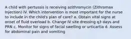 A child with pertussis is receiving azithromycin (Zithromax Injection) IV. Which intervention is most important for the nurse to include in the child's plan of care? a. Obtain vital signs at onset of fluid overload b. Change IV site dressing q3 days and PRN c. Monitor for signs of facial swelling or urticartia d. Assess for abdominal pain and vomiting