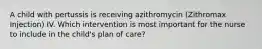 A child with pertussis is receiving azithromycin (Zithromax Injection) IV. Which intervention is most important for the nurse to include in the child's plan of care?