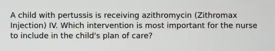 A child with pertussis is receiving azithromycin (Zithromax Injection) IV. Which intervention is most important for the nurse to include in the child's plan of care?