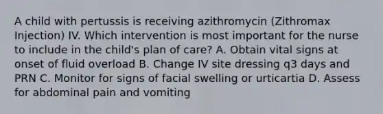 A child with pertussis is receiving azithromycin (Zithromax Injection) IV. Which intervention is most important for the nurse to include in the child's plan of care? A. Obtain vital signs at onset of fluid overload B. Change IV site dressing q3 days and PRN C. Monitor for signs of facial swelling or urticartia D. Assess for abdominal pain and vomiting