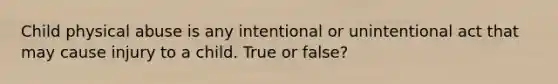 Child physical abuse is any intentional or unintentional act that may cause injury to a child. True or false?