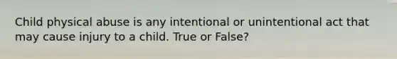 Child physical abuse is any intentional or unintentional act that may cause injury to a child. True or False?