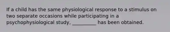 If a child has the same physiological response to a stimulus on two separate occasions while participating in a psychophysiological study, __________ has been obtained.