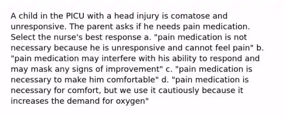 A child in the PICU with a head injury is comatose and unresponsive. The parent asks if he needs pain medication. Select the nurse's best response a. "pain medication is not necessary because he is unresponsive and cannot feel pain" b. "pain medication may interfere with his ability to respond and may mask any signs of improvement" c. "pain medication is necessary to make him comfortable" d. "pain medication is necessary for comfort, but we use it cautiously because it increases the demand for oxygen"