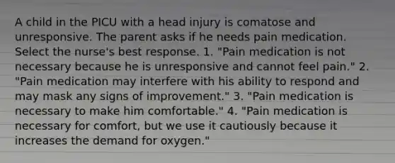 A child in the PICU with a head injury is comatose and unresponsive. The parent asks if he needs pain medication. Select the nurse's best response. 1. "Pain medication is not necessary because he is unresponsive and cannot feel pain." 2. "Pain medication may interfere with his ability to respond and may mask any signs of improvement." 3. "Pain medication is necessary to make him comfortable." 4. "Pain medication is necessary for comfort, but we use it cautiously because it increases the demand for oxygen."