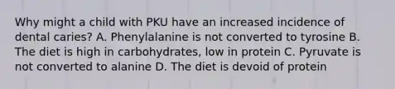 Why might a child with PKU have an increased incidence of dental caries? A. Phenylalanine is not converted to tyrosine B. The diet is high in carbohydrates, low in protein C. Pyruvate is not converted to alanine D. The diet is devoid of protein